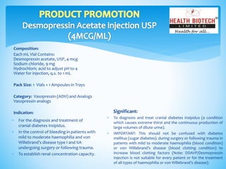 Composition:
Each mL Vial Contains:
Desmopressin acetate, USP, 4 mcg
Sodium chloride, 9 mg
Hydrochloric acid to adjust pH to 4
Water for injection, q.s. to 1 mL
Pack Size: 1 Vials + 1 Ampoules in Trays
Category: Vasopressin (ADH) and Analogs
Vasopressin analogs
Indication: Significant:
 To diagnosis and treat cranial diabetes insipidus (a condition
which causes extreme thirst and the continuous production of
large volumes of dilute urine).
 IMPORTANT: This should not be confused with diabetes
mellitus (sugar diabetes). during surgery or following trauma in
patients with mild to moderate haemophilia (blood condition)
or von Willebrand’s disease (blood clotting condition) to
increase blood clotting factors (Note: DDAVP/Desmopressin
Injection is not suitable for every patient or for the treatment
of all types of haemophilia or von Willebrand’s disease).
 For the diagnosis and treatment of
cranial diabetes insipidus.
 In the control of bleeding in patients with
mild to moderate haemophilia and von
Willebrand’s disease type I and IIA
undergoing surgery or following trauma.
 To establish renal concentration capacity.
 