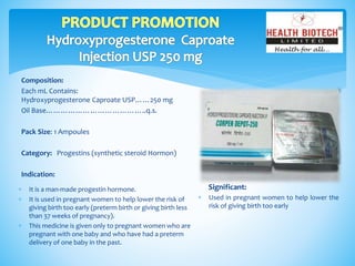 Composition:
Each mL Contains:
Hydroxyprogesterone Caproate USP……250 mg
Oil Base…………………………………..q.s.
Pack Size: 1 Ampoules
Category: Progestins (synthetic steroid Hormon)
Indication:
Significant:
 Used in pregnant women to help lower the
risk of giving birth too early
 It is a man-made progestin hormone.
 It is used in pregnant women to help lower the risk of
giving birth too early (preterm birth or giving birth less
than 37 weeks of pregnancy).
 This medicine is given only to pregnant women who are
pregnant with one baby and who have had a preterm
delivery of one baby in the past.
 