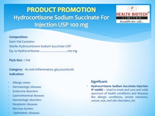 Composition:
Each Vial Contains:
Sterile Hydrocortisone Sodium Succinate USP
Eq. to Hydrocortisone……………………...100 mg
Pack Size: 1 Vial
Category: An anti-inflammatory glucocorticoid
Indication:
Significant:
 Hydrocortisone Sodium Succinate Injection
IP 100MG – Used to treat and cure and wide
spectrum of health conditions and diseases
like allergic conditions, severe reactions,
cancer, eye, and skin disorders, etc
 Allergic states
 Dermatologic diseases
 Endocrine disorders
 Gastrointestinal diseases
 Hematologic disorders
 Neoplastic diseases
 Nervous System
 Ophthalmic diseases
 