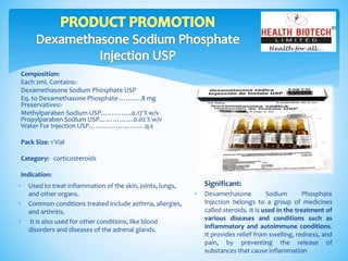 Composition:
Each 2mL Contains:-
Dexamethasone Sodium Phosphate USP
Eq. to Dexamethasone Phosphate-……….8 mg
Preservatives:-
Methylparaben Sodium USP…………..0.17 % w/v
Propylparaben Sodium USP……………0.02 % w/v
Water For Injection USP…………………….q.s
Pack Size: 1 Vial
Category: corticosteroids
Indication:
Significant:
 Dexamethasone Sodium Phosphate
Injection belongs to a group of medicines
called steroids. It is used in the treatment of
various diseases and conditions such as
inflammatory and autoimmune conditions.
It provides relief from swelling, redness, and
pain, by preventing the release of
substances that cause inflammation
 Used to treat inflammation of the skin, joints, lungs,
and other organs.
 Common conditions treated include asthma, allergies,
and arthritis.
 It is also used for other conditions, like blood
disorders and diseases of the adrenal glands.
 