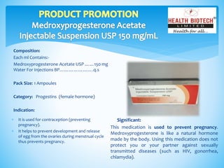 Composition:
Each ml Contains:-
Medroxyprogesterone Acetate USP ……150 mg
Water For Injections BP………………….q.s
Pack Size: 1 Ampoules
Category: Progestins (female hormone)
Indication:
Significant:
This medication is used to prevent pregnancy.
Medroxyprogesterone is like a natural hormone
made by the body. Using this medication does not
protect you or your partner against sexually
transmitted diseases (such as HIV, gonorrhea,
chlamydia).
 It is used for contraception (preventing
pregnancy).
 It helps to prevent development and release
of egg from the ovaries during menstrual cycle
thus prevents pregnancy.
 