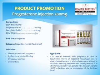 Composition:
Each ml Contains:-
Progesterone BP………………..100 mg
Benzyl Alcohol BP……………....100 mg
Ethyl Oleate …………….……….q.s.
Pack Size: 1 Ampoules
Category: Progestins (female hormones)
Indication:
Significant:
 It is used to maintain early pregnancy in cases of
documented history of repeated miscarriages due to
luteal phase defect and in selected cases as an adjunct to
successful infertility treatment with techniques such as in
vitro fertilisation (IVF) or gamete intra-fallopian transfer
(GIFT) to facilitate uterine implantation of the fertilised
ovum.
 Maintenance of early pregnancy
 Dysfunctional uterine bleeding
 threatened abortion
 amenorrhoea
 