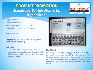 Composition:
Each Vial Contains:-
Somatropin usp ………………10 I.U
Excipients………………………q. s.
Pack Size: 1 vial
Category: Growth hormone ( human growth
hormone [hGH or HGH]
Indication:
Significant:
 Somatropin is used to treat growth failure in children
and adults who lack natural growth hormone. This
includes people with short stature due to Noonan
syndrome, Turner syndrome, Prader-Willi syndrome, short
stature at birth with no catch-up growth, and other
causes.
 used for the replacement therapy of
endogenous growth hormone in adults with
childhood- or adult-onset growth hormone
deficiency (GHD).
 