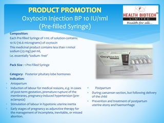 Oxytocin Injection BP 10 IU/1ml
(Pre-filled Syringe)
Composition:
Each Pre-filled Syringe of 1 mL of solution contains:
10 IU (16.6 micrograms) of oxytocin
This medicinal product contains less than 1 mmol
sodium (23 mg) per ml,
i.e. essentially ‘sodium- free’
Pack Size : 1 Pre-Filled Syringe
Category: Posterior pituitary lobe hormones
Indication:
 Postpartum
 During caesarean section, but following delivery
of the child
 Prevention and treatment of postpartum
uterine atony and haemorrhage
 Antepartum
 Induction of labour for medical reasons, e.g. in cases
of post-term gestation, premature rupture of the
membranes, pregnancy-induced hypertension (pre-
eclampsia)
 Stimulation of labour in hypotonic uterine inertia
 Early stages of pregnancy as adjunctive therapy for
the management of incomplete, inevitable, or missed
abortion.
 