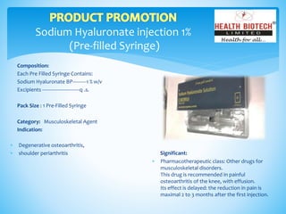 Sodium Hyaluronate injection 1%
(Pre-filled Syringe)
Composition:
Each Pre Filled Syringe Contains:
Sodium Hyaluronate BP----------1 % w/v
Excipients ---------------------------q .s.
Pack Size : 1 Pre-Filled Syringe
Category: Musculoskeletal Agent
Indication:
Significant:
 Pharmacotherapeutic class: Other drugs for
musculoskeletal disorders.
This drug is recommended in painful
osteoarthritis of the knee, with effusion.
Its effect is delayed: the reduction in pain is
maximal 2 to 3 months after the first injection.
 Degenerative osteoarthritis,
 shoulder periarthritis
 