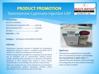 Testosterone Cypionate Injection USP
Composition:
Each mL Contains:-
Testosterone Cypionate USP ………250 mg
Benzyl Alcohol USP …………………0.9%w/v
Oil Base………………………………q.s.
Pack Size : 1 Vial
Category: Androgens and anabolic steroids
Indication:
Significant:
 Testosterone cypionate is an injectable
form of testosterone that's used to treat
low testosterone in adult males. It's
injected into your buttock muscle and lasts
for a long time, so it only needs to be used
once or twice a month.
 Testosterone Cypionate Injection is indicated for testosterone
replacement therapy in males in conditions associated with a
deficiency or absence of endogenous testosterone:
 Primary hypogonadism (congenital or acquired): testicular failure
due to conditions such as cryptorchidism, bilateral torsion,
orchitis, vanishing testis syndrome; or orchiectomy, Klinefelter’s
syndrome, or toxic damage from alcohol or heavy metals,
chemotherapy, or toxic damage from alcohol or heavy metals.
 These men usually have low serum testosterone concentrations
and gonadotropins (follicle stimulating hormone (FSH),
luteinizing hormone (LH)) above the normal range
 