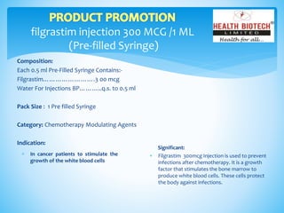 filgrastim injection 300 MCG /1 ML
(Pre-filled Syringe)
Composition:
Each 0.5 ml Pre-Filled Syringe Contains:-
Filgrastim…………………….3 00 mcg
Water For Injections BP………..q.s. to 0.5 ml
Pack Size : 1 Pre filled Syringe
Category: Chemotherapy Modulating Agents
Indication:
Significant:
 Filgrastim 300mcg Injection is used to prevent
infections after chemotherapy. It is a growth
factor that stimulates the bone marrow to
produce white blood cells. These cells protect
the body against infections.
 In cancer patients to stimulate the
growth of the white blood cells
 