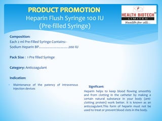 Heparin Flush Syringe 100 IU
(Pre-filled Syringe)
Composition:
Each 2 ml Pre-Filled Syringe Contains:-
Sodium Heparin BP…………………….200 IU
Pack Size : 1 Pre filled Syringe
Category: Anticoagulant
Indication:
Significant:
Heparin helps to keep blood flowing smoothly
and from clotting in the catheter by making a
certain natural substance in your body (anti-
clotting protein) work better. It is known as an
anticoagulant.This form of heparin must not be
used to treat or prevent blood clots in the body.
 Maintenance of the patency of intravenous
injection devices
 