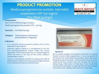 Medroxyprogesterone acetate injectable
suspension USP 150 mg/mL
(Pre-filled Syringe)
Composition:
Each ml Pre-Filled Syringe Contains:-
Medroxyprogesterone acetate USP…150 mg.
Pack Size : 1 Pre filled Syringe
Category: Contraceptives, Hormones /
antineoplastics, Progestins
Indication:
Significant:
It is a synthetic progestin that replicates the effect of a natural
female hormone called progesterone. It slows the growth of
the lining of the womb before menstruation, which reduces the
bleeding during menstruation. If heavy periods become such a
problem that they interfere with your everyday life, then try
taking things a little easier on those days. Some women find
that relaxation techniques or yoga help them feel more relaxed
and reduce stress. Getting a lot of exercise can also help.
 It is a synthetic hormone prevents ovulation, and it is then
impossible to get pregnant.
 Protection against pregnancy is strengthened by the fact
that medroxyprogesterone acetate makes the mucous
membrane of the womb impervious to a fertilised egg and
affects the mucus in the neck of the womb, making it
impenetrable to sperm.
 Used as a contraceptive, but also for symptomatic relief of
endometriosis, treatment of various gynaecological diseases
or for treatment of breast and uterine cancer.
 