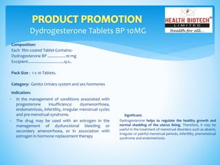 Dydrogesterone Tablets BP 10MG
Composition:
Each film coated Tablet Contains:-
Dydrogesterone BP .................10 mg
Excipient..................................q.s..
Pack Size : 1 x 10 Tablets.
Category: Genito Urinary system and sex hormones
Indication:
Significant:
Dydrogesterone helps to regulate the healthy growth and
normal shedding of the uterus lining. Therefore, it may be
useful in the treatment of menstrual disorders such as absent,
irregular or painful menstrual periods, infertility, premenstrual
syndrome and endometriosis.
 In the management of conditions associated with
progesterone insufficiency: dysmenorrhoea,
endometriosis, infertility, irregular menstrual cycles
and pre-menstrual syndrome.
 The drug may be used with an estrogen in the
management of dysfunctional bleeding or
secondary amenorrhoea, or in association with
estrogen in hormone replacement therapy
 