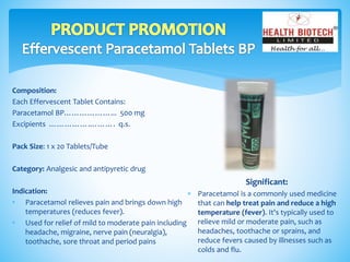 Composition:
Each Effervescent Tablet Contains:
Paracetamol BP………………... 500 mg
Excipients …………….………. q.s.
Pack Size: 1 x 20 Tablets/Tube
Category: Analgesic and antipyretic drug
Indication:
• Paracetamol relieves pain and brings down high
temperatures (reduces fever).
• Used for relief of mild to moderate pain including
headache, migraine, nerve pain (neuralgia),
toothache, sore throat and period pains
Significant:
 Paracetamol is a commonly used medicine
that can help treat pain and reduce a high
temperature (fever). It's typically used to
relieve mild or moderate pain, such as
headaches, toothache or sprains, and
reduce fevers caused by illnesses such as
colds and flu.
 