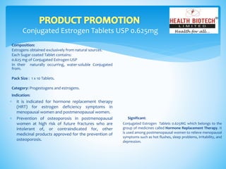 Conjugated Estrogen Tablets USP 0.625mg
Composition:
Estrogens obtained exclusively from natural sources.
Each Sugar coated Tablet contains:
0.625 mg of Conjugated Estrogen USP
In their naturally occurring, water-soluble Conjugated
from.
Pack Size : 1 x 10 Tablets.
Category: Progestogens and estrogens.
Indication:
Significant:
Conjugated Estrogen Tablets 0.625MG which belongs to the
group of medicines called Hormone Replacement Therapy. It
is used among postmenopausal women to relieve menopausal
symptoms such as hot flushes, sleep problems, irritability, and
depression.
 it is indicated for hormone replacement therapy
(HRT) for estrogen deficiency symptoms in
menopausal women and postmenopausal women.
 Prevention of osteoporosis in postmenopausal
women at high risk of future fractures who are
intolerant of, or contraindicated for, other
medicinal products approved for the prevention of
osteoporosis.
 