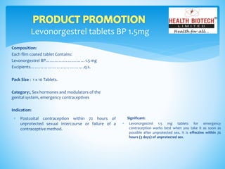 Levonorgestrel tablets BP 1.5mg
Composition:
Each flim coated tablet Contains:
Levonorgestrel BP………………………1.5 mg
Excipients……………………………….q.s.
Pack Size : 1 x 10 Tablets.
Category:, Sex hormones and modulators of the
genital system, emergency contraceptives
Indication:
Significant:
 Levonorgestrel 1.5 mg tablets for emergency
contraception works best when you take it as soon as
possible after unprotected sex. It is effective within 72
hours (3 days) of unprotected sex.
 Postcoital contraception within 72 hours of
unprotected sexual intercourse or failure of a
contraceptive method.
 