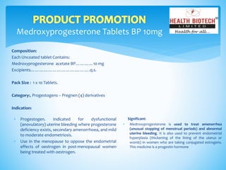 Medroxyprogesterone Tablets BP 10mg
Composition:
Each Uncoated tablet Contains:
Medroxyprogesterone acetate BP…………10 mg
Excipients………………………….……….q.s.
Pack Size : 1 x 10 Tablets.
Category:, Progestogens – Pregnen (4) derivatives
Indication:
Significant:
 Medroxyprogesterone is used to treat amenorrhea
(unusual stopping of menstrual periods) and abnormal
uterine bleeding. It is also used to prevent endometrial
hyperplasia (thickening of the lining of the uterus or
womb) in women who are taking conjugated estrogens.
This medicine is a progestin hormone
 Progestogen. Indicated for dysfunctional
(anovulatory) uterine bleeding where progesterone
deficiency exists, secondary amenorrhoea, and mild
to moderate endometriosis.
 Use in the menopause to oppose the endometrial
effects of oestrogen in post-menopausal women
being treated with oestrogen.
 
