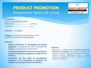 Mifepristone Tablets BP 200mg
Composition:
Each Uncoated tablet Contains:
Mifepristone ………………………200 mg
Excipients…………………………..q.s.
Pack Size : 1 x 4 Tablets.
Category:, sex hormone and modulator of the
reproductive function/antiprogestogen.
Indication:
Significant:
 Mifepristone is used to cause an abortion during the
early part of a pregnancy. It is used up to week 10 of
pregnancy (up to 70 days after the first day of your last
menstrual period). Mifepristone blocks a natural
substance (progesterone) that is needed for your
pregnancy to continue.
 Medical termination of developing intra-uterine
pregnancy. In sequential use with a prostaglandin
analogue, up to 84 days of amenorrhea
 Softening and dilatation of the cervix uteri prior to
surgical termination of pregnancy during the first
trimester.
 Preparation for the action of prostaglandin
analogues in the termination of pregnancy for
medical reasons (beyond the first trimester).
 
