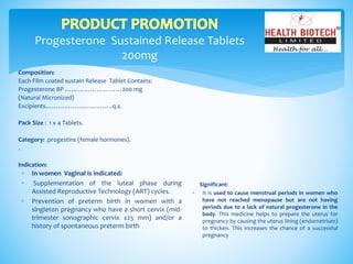 Progesterone Sustained Release Tablets
200mg
Composition:
Each Film coated sustain Release Tablet Contains:
Progesterone BP ………………………200 mg
(Natural Micronized)
Excipients…………………………..q.s.
Pack Size : 1 x 4 Tablets.
Category: .progestins (female hormones).
.
Indication:
Significant:
 It is used to cause menstrual periods in women who
have not reached menopause but are not having
periods due to a lack of natural progesterone in the
body. This medicine helps to prepare the uterus for
pregnancy by causing the uterus lining (endometrium)
to thicken. This increases the chance of a successful
pregnancy
 In women Vaginal is indicated:
 Supplementation of the luteal phase during
Assisted Reproductive Technology (ART) cycles.
 Prevention of preterm birth in women with a
singleton pregnancy who have a short cervix (mid-
trimester sonographic cervix ≤25 mm) and/or a
history of spontaneous preterm birth
 