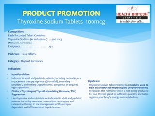 Thyroxine Sodium Tablets 100mcg
Composition:
Each Uncoated Tablet Contains:
Thyroxine Sodium (as anhydrous) …100 mcg
(Natural Micronized)
Excipients…………………………..q.s.
Pack Size : 1 x 4 Tablets.
Category: Thyroid Hormones
Indication:
Significant:
 Thyroxine sodium Tablet 100mcg is a medicine used to
treat an underactive thyroid gland (hypothyroidism).
It replaces the hormone which is not being produced
by your thyroid gland in sufficient quantity and helps
regulate your body's energy and metabolism
 Hypothyroidism
 indicated in adult and pediatric patients, including neonates, as a
replacement therapy in primary (thyroidal), secondary
(pituitary), and tertiary (hypothalamic) congenital or acquired
hypothyroidism.
 Pituitary Thyrotropin (Thyroid-Stimulating Hormone, TSH)
Suppression
 Levothyroxine sodium tablets are indicated in adult and pediatric
patients, including neonates, as an adjunct to surgery and
radioiodine therapy in the management of thyrotropin-
dependent well-differentiated thyroid cancer.
 