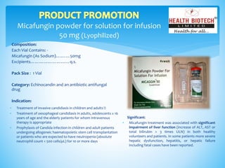 Micafungin powder for solution for infusion
50 mg (Lyophilized)
Composition:
Each Vial Contains: -
Micafungin (As Sodium)….……50mg
Excipients………………………q.s.
Pack Size : 1 Vial
Category: Echinocandin and an antibiotic antifungal
drug
Indication:
Significant:
 Micafungin treatment was associated with significant
impairment of liver function (increase of ALT, AST or
total bilirubin > 3 times ULN) in both healthy
volunteers and patients. In some patients more severe
hepatic dysfunction, hepatitis, or hepatic failure
including fatal cases have been reported.
 Treatment of invasive candidiasis in children and adults
 Treatment of oesophageal candidiasis in adults, adolescents ≥ 16
years of age and the elderly patients for whom intravenous
therapy is appropriate
 Prophylaxis of Candida infection in children and adult patients
undergoing allogeneic haematopoietic stem cell transplantation
or patients who are expected to have neutropenia (absolute
neutrophil count < 500 cells/µL) for 10 or more days
 