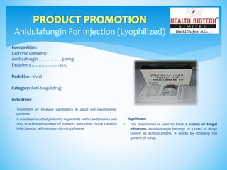 Anidulafungin For Injection (Lyophilized)
Composition:
Each Vial Contains:-
Anidulafungin……………..50 mg
Excipients ………………..q.s.
Pack Size : 1 vial
Category: Anti-fungal drug
Indication:
Significant:
 This medication is used to treat a variety of fungal
infections. Anidulafungin belongs to a class of drugs
known as echinocandins. It works by stopping the
growth of fungi.
 Treatment of invasive candidiasis in adult non-neutropenic
patients.
 It has been studied primarily in patients with candidaemia and
only in a limited number of patients with deep tissue Candida
infections or with abscess-forming disease
 