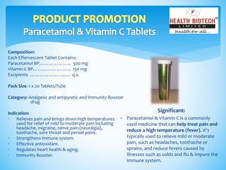 Composition:
Each Effervescent Tablet Contains:
Paracetamol BP………………... 500 mg
Vitamin-C BP…………….……... 150 mg
Excipients …………….………. q.s.
Pack Size: 1 x 20 Tablets/Tube
Category: Analgesic and antipyretic and Immunity Booster
drug
Indication:
• Relieves pain and brings down high temperatures
used for relief of mild to moderate pain including
headache, migraine, nerve pain (neuralgia),
toothache, sore throat and period pains.
• Strengthens immune system.
• Effective antioxidant.
• Regulates heart health & aging.
• Immunity Booster.
Significant:
 Paracetamol & Vitamin C is a commonly
used medicine that can help treat pain and
reduce a high temperature (fever). It's
typically used to relieve mild or moderate
pain, such as headaches, toothache or
sprains, and reduce fevers caused by
illnesses such as colds and flu & Impure the
immune system.
 