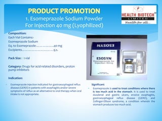 1. Esomeprazole Sodium Powder
For Injection 40 mg (Lyophilized)
Composition:
Each Vial Contains:-
Esomeprazole Sodium
Eq. to Esomeprazole-……………..40 mg
Excipients…………………………q.s.
Pack Size : 1 vial
Category: Drugs for acid-related disorders, proton
pump inhibitors
Indication:
Significant:
 Esomeprazole is used to treat conditions where there
is too much acid in the stomach. It is used to treat
duodenal and gastric ulcers, erosive esophagitis,
gastroesophageal reflux disease (GERD), and
Zollinger-Ellison syndrome, a condition wherein the
stomach produces too much acid.
 Esomeprazole injection indicated for gastroesophageal reflux
disease (GERD) in patients with esophagitis and/or severe
symptoms of reflux as an alternative to oral therapy when oral
intake is not appropriate.
 