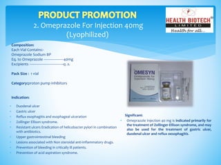 2. Omeprazole For Injection 40mg
(Lyophilized)
Composition:
Each Vial Contains:-
Omeprazole Sodium BP
Eq. to Omeprazole --------------------40mg
Excipients ----------------------------------q .s.
Pack Size : 1 vial
Category:proton pump inhibitors
Indication:
Significant:
 Omeprazole Injection 40 mg is indicated primarily for
the treatment of Zollinger-Ellison syndrome, and may
also be used for the treatment of gastric ulcer,
duodenal ulcer and reflux oesophagitis.
 Duodenal ulcer
 Gastric ulcer
 Reflux esophagitis and esophageal ulceration
 Zollinger Ellison syndrome.
 Resistant ulcers Eradication of helicobacter pylori in combination
with antibiotics.
 Upper gastrointestinal bleeding
 Lesions associated with Non steroidal anti-inflammatory drugs.
 Prevention of bleeding in critically ill patients.
 Prevention of acid aspiration syndrome.
 