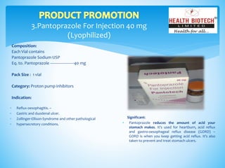 3.Pantoprazole For Injection 40 mg
(Lyophilized)
Composition:
Each Vial contains
Pantoprazole Sodium USP
Eq. to. Pantoprazole ----------------------40 mg
Pack Size : 1 vial
Category: Proton pump inhibitors
Indication:
Significant:
 Pantoprazole reduces the amount of acid your
stomach makes. It's used for heartburn, acid reflux
and gastro-oesophageal reflux disease (GORD) –
GORD is when you keep getting acid reflux. It's also
taken to prevent and treat stomach ulcers.
 Reflux oesophagitis. –
 Gastric and duodenal ulcer.
 Zollinger-Ellison-Syndrome and other pathological
 hypersecretory conditions.
 