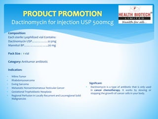 Dactinomycin for injection USP 500mcg
Composition:
Each sterile Lyophilized vial Contains:
Dactinomycin USP…………….0.5mg
Mannitol BP…………………...20 mg
Pack Size : 1 vial
Category: Antitumor antibiotic
Indication:
Significant:
 Dactinomycin is a type of antibiotic that is only used
in cancer chemotherapy. It works by slowing or
stopping the growth of cancer cells in your body.
 Wilms Tumor
 Rhabdomyosarcoma
 Ewing Sarcoma
 Metastatic Nonseminomatous Testicular Cancer
 Gestational Trophoblastic Neoplasia
 Regional Perfusion in Locally Recurrent and Locoregional Solid
Malignancies
 