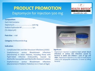 Daptomycin for injection 500 mg
Composition:
Each Vial Contains:
Daptomycin ………………………..500 mg
Sodium hydroxide BP………………q.s.
(To Adjust pH)
Pack Size : 1 vial
Category: Antibacterial drug
Indication:
Significant:
 Daptomycin injection is used to treat certain blood
infections or serious skin infections caused by
bacteria in adults and children 1 year of age and
older. Daptomycin injection is in a class of medications
called cyclic lipopeptide antibiotics. It works by killing
bacteria.
 Complicated Skin and Skin Structure Infections (cSSSI)
 Staphylococcus aureus Bloodstream Infections
(Bacteremia) in Adult Patients, Including those with
Right-Sided Infective Endocarditis, Caused by
Methicillin-Susceptible and Methicillin-Resistant Isolates
 Staphylococcus aureus Bloodstream Infections
(Bacteremia) in Pediatric Patients (1 to 17 Years of Age)
 