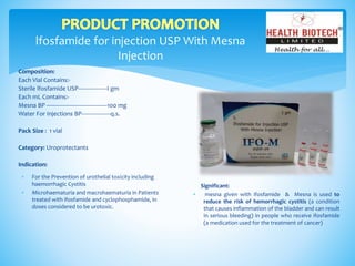 lfosfamide for injection USP With Mesna
Injection
Composition:
Each Vial Contains:-
Sterile lfosfamide USP------------------I gm
Each mL Contains:-
Mesna BP --------------------------------------100 mg
Water For Injections BP------------------q.s.
Pack Size : 1 vial
Category: Uroprotectants
Indication:
Significant:
 mesna given with ifosfamide & Mesna is used to
reduce the risk of hemorrhagic cystitis (a condition
that causes inflammation of the bladder and can result
in serious bleeding) in people who receive ifosfamide
(a medication used for the treatment of cancer)
 For the Prevention of urothelial toxicity including
haemorrhagic Cystitis
 Microhaematuria and macrohaematuria in Patients
treated with ifosfamide and cyclophosphamide, in
doses considered to be urotoxic.
 