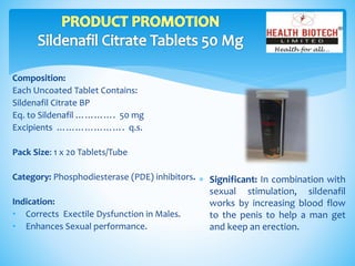 Composition:
Each Uncoated Tablet Contains:
Sildenafil Citrate BP
Eq. to Sildenafil …………. 50 mg
Excipients …………………. q.s.
Pack Size: 1 x 20 Tablets/Tube
Category: Phosphodiesterase (PDE) inhibitors.
Indication:
• Corrects Exectile Dysfunction in Males.
• Enhances Sexual performance.
 Significant: In combination with
sexual stimulation, sildenafil
works by increasing blood flow
to the penis to help a man get
and keep an erection.
 