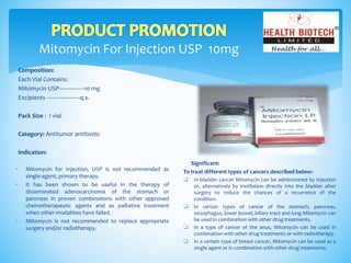 Mitomycin For Injection USP 10mg
Composition:
Each Vial Contains:
Mitomycin USP----------------10 mg
Excipients ---------------------q.s.
Pack Size : 1 vial
Category: Antitumor antibiotic
Indication:
Significant:
To treat different types of cancers described below:
 In bladder cancer Mitomycin can be administered by injection
or, alternatively by instillation directly into the bladder after
surgery to reduce the chances of a recurrence of the
condition.
 In certain types of cancer of the stomach, pancreas,
oesophagus, lower bowel, biliary tract and lung Mitomycin can
be used in combination with other drug treatments.
 In a type of cancer of the anus, Mitomycin can be used in
combination with other drug treatments or with radiotherapy.
 In a certain type of breast cancer, Mitomycin can be used as a
single agent or in combination with other drug treatments.
 Mitomycin for Injection, USP is not recommended as
single-agent, primary therapy.
 It has been shown to be useful in the therapy of
disseminated adenocarcinoma of the stomach or
pancreas in proven combinations with other approved
chemotherapeutic agents and as palliative treatment
when other modalities have failed.
 Mitomycin is not recommended to replace appropriate
surgery and/or radiotherapy.
 