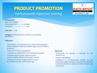Voriconazole Injection 200mg
Composition:
Each vial Contains:
Voriconazole BP………….200mg
Excipients…………………….q.s.
Pack Size : 1 vial
Category: Antimycotics for systemic use, triazole
derivatives
Indication:
Significant:
 Voriconazole for Injection is indicated for the
treatment of:
 Invasive aspergillosis;
 Candidemia in non-neutropenic patients and the
following Candida infections: disseminated infections
in skin and infections in abdomen, kidney, bladder wall
and wounds.
 Voriconazole is a broad-spectrum, triazole antifungal agent
and is indicated in adults and children aged 2 years and above
as follows:
 Treatment of invasive aspergillosis.
 Treatment of candidaemia in non-neutropenic patients.
 Treatment of fluconazole-resistant serious
invasive Candida infections (including C. krusei).
 Treatment of serious fungal infections caused
by Scedosporium spp. and Fusarium spp.
 
