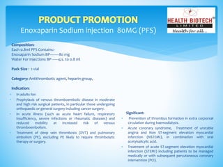 Enoxaparin Sodium injection 80MG (PFS)
Composition:
Each 0.8ml PFS Contains:-
Enoxaparin Sodium BP---------80 mg
Water For Injections BP ------q.s. to 0.8 ml
Pack Size : 1 vial
Category: Antithrombotic agent, heparin group,
Indication:
Significant:
 Prevention of thrombus formation in extra corporeal
circulation during haemodialysis.
 Acute coronary syndrome, Treatment of unstable
angina and Non ST-segment elevation myocardial
infarction (NSTEMI), in combination with oral
acetylsalicylic acid.
 Treatment of acute ST-segment elevation myocardial
infarction (STEMI) including patients to be managed
medically or with subsequent percutaneous coronary
intervention (PCI).
 In adults for:
• Prophylaxis of venous thromboembolic disease in moderate
and high risk surgical patients, in particular those undergoing
orthopaedic or general surgery including cancer surgery.
• In acute illness (such as acute heart failure, respiratory
insufficiency, severe infections or rheumatic diseases) and
reduced mobility at increased risk of venous
thromboembolism.
• Treatment of deep vein thrombosis (DVT) and pulmonary
embolism (PE), excluding PE likely to require thrombolytic
therapy or surgery.
 