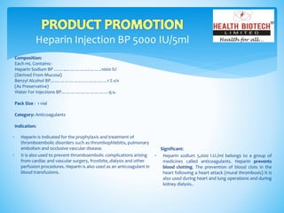 Heparin Injection BP 5000 IU/5ml
Composition:
Each mL Contains:-
Heparin Sodium BP ……..…………………..1000 IU
(Derived From Mucosa)
Benzyl Alcohol BP………………………………1 % v/v
(As Preservative)
Water For Injections BP…………………………q.s.
Pack Size : 1 vial
Category: Anticoagulants
Indication:
Significant:
 Heparin sodium 5,000 I.U./ml belongs to a group of
medicines called anticoagulants. Heparin prevents
blood clotting. The prevention of blood clots in the
heart following a heart attack (mural thrombosis) It is
also used during heart and lung operations and during
kidney dialysis..
 Heparin is indicated for the prophylaxis and treatment of
thromboembolic disorders such as thrombophlebitis, pulmonary
embolism and occlusive vascular disease.
 It is also used to prevent thromboembolic complications arising
from cardiac and vascular surgery, frostbite, dialysis and other
perfusion procedures. Heparin is also used as an anticoagulant in
blood transfusions.
 