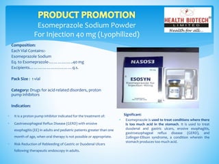 Esomeprazole Sodium Powder
For Injection 40 mg (Lyophilized)
Composition:
Each Vial Contains:-
Esomeprazole Sodium
Eq. to Esomeprazole-……………..40 mg
Excipients…………………………q.s.
Pack Size : 1 vial
Category: Drugs for acid-related disorders, proton
pump inhibitors
Indication:
Significant:
 Esomeprazole is used to treat conditions where there
is too much acid in the stomach. It is used to treat
duodenal and gastric ulcers, erosive esophagitis,
gastroesophageal reflux disease (GERD), and
Zollinger-Ellison syndrome, a condition wherein the
stomach produces too much acid.
 It is a proton pump inhibitor indicated for the treatment of:
 Gastroesophageal Reflux Disease (GERD) with erosive
esophagitis (EE) in adults and pediatric patients greater than one
month of age, when oral therapy is not possible or appropriate.
 Risk Reduction of Rebleeding of Gastric or Duodenal Ulcers
following therapeutic endoscopy in adults.
 