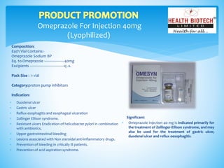 Omeprazole For Injection 40mg
(Lyophilized)
Composition:
Each Vial Contains:-
Omeprazole Sodium BP
Eq. to Omeprazole --------------------40mg
Excipients ----------------------------------q .s.
Pack Size : 1 vial
Category:proton pump inhibitors
Indication:
Significant:
 Omeprazole Injection 40 mg is indicated primarily for
the treatment of Zollinger-Ellison syndrome, and may
also be used for the treatment of gastric ulcer,
duodenal ulcer and reflux oesophagitis.
 Duodenal ulcer
 Gastric ulcer
 Reflux esophagitis and esophageal ulceration
 Zollinger Ellison syndrome.
 Resistant ulcers Eradication of helicobacter pylori in combination
with antibiotics.
 Upper gastrointestinal bleeding
 Lesions associated with Non steroidal anti-inflammatory drugs.
 Prevention of bleeding in critically ill patients.
 Prevention of acid aspiration syndrome.
 