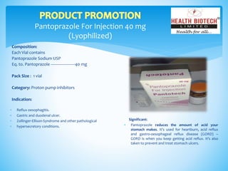 Pantoprazole For Injection 40 mg
(Lyophilized)
Composition:
Each Vial contains
Pantoprazole Sodium USP
Eq. to. Pantoprazole ----------------------40 mg
Pack Size : 1 vial
Category: Proton pump inhibitors
Indication:
Significant:
 Pantoprazole reduces the amount of acid your
stomach makes. It's used for heartburn, acid reflux
and gastro-oesophageal reflux disease (GORD) –
GORD is when you keep getting acid reflux. It's also
taken to prevent and treat stomach ulcers.
 Reflux oesophagitis.
 Gastric and duodenal ulcer.
 Zollinger-Ellison-Syndrome and other pathological
 hypersecretory conditions.
 