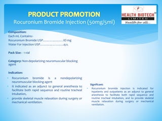 Rocuronium Bromide Injection (50mg/5ml)
Composition:
Each mL Contains:-
Rocuronium Bromide USP………………. IO mg
Water For Injection USP…………………..q.s.
Pack Size : 1 vial
Category: Non-depolarizing neuromuscular blocking
agent
Indication:
Significant:
 Rocuronium bromide injection is indicated for
inpatients and outpatients as an adjunct to general
anesthesia to facilitate both rapid sequence and
routine tracheal intubation, and to provide skeletal
muscle relaxation during surgery or mechanical
ventilation.
 Rocuronium bromide is a nondepolarizing
neuromuscular blocking agent
 It indicated as an adjunct to general anesthesia to
facilitate both rapid sequence and routine tracheal
intubation,
 provide skeletal muscle relaxation during surgery or
mechanical ventilation.
 