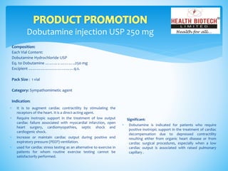 Dobutamine injection USP 250 mg
Composition:
Each Vial Content:
Dobutamine Hydrochloride USP
Eq. to Dobutamine ……….. ………..250 mg
Excipient ……………………………q.s.
Pack Size : 1 vial
Category: Sympathomimetic agent
Indication:
Significant:
 Dobutamine is indicated for patients who require
positive inotropic support in the treatment of cardiac
decompensation due to depressed contractility
resulting either from organic heart disease or from
cardiac surgical procedures, especially when a low
cardiac output is associated with raised pulmonary
capillary .
 It is to augment cardiac contractility by stimulating the
receptors of the heart. It is a direct-acting agent.
 Require inotropic support in the treatment of low output
cardiac failure associated with myocardial infarction, open
heart surgery, cardiomyopathies, septic shock and
cardiogenic shock.
 increase or maintain cardiac output during positive end
expiratory pressure (PEEP) ventilation.
 used for cardiac stress testing as an alternative to exercise in
patients for whom routine exercise testing cannot be
satisfactorily performed.
 