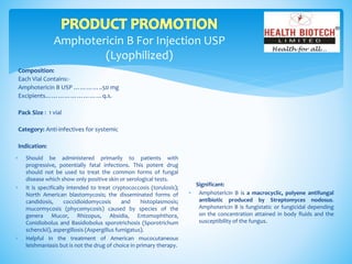 Amphotericin B For Injection USP
(Lyophilized)
Composition:
Each Vial Contains:-
Amphotericin B USP …………..50 mg
Excipients………………………q.s.
Pack Size : 1 vial
Category: Anti-infectives for systemic
Indication:
Significant:
 Amphotericin B is a macrocyclic, polyene antifungal
antibiotic produced by Streptomyces nodosus.
Amphotericin B is fungistatic or fungicidal depending
on the concentration attained in body fluids and the
susceptibility of the fungus.
 Should be administered primarily to patients with
progressive, potentially fatal infections. This potent drug
should not be used to treat the common forms of fungal
disease which show only positive skin or serological tests.
 It is specifically intended to treat cryptococcosis (torulosis);
North American blastomycosis; the disseminated forms of
candidosis, coccidioidomycosis and histoplasmosis;
mucormycosis (phycomycosis) caused by species of the
genera Mucor, Rhizopus, Absidia, Entomophthora,
Conidiobolus and Basidiobolus sporotrichosis (Sporotrichum
schenckii), aspergillosis (Aspergillus fumigatus).
 Helpful in the treatment of American mucocutaneous
leishmaniasis but is not the drug of choice in primary therapy.
 