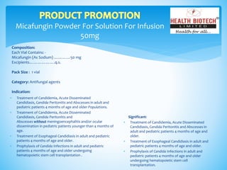 Micafungin Powder For Solution For Infusion
50mg
Composition:
Each Vial Contains: -
Micafungin (As Sodium) …………50 mg
Excipients……………….q.s.
Pack Size : 1 vial
Category: Antifungal agents
Indication:
Significant:
 Treatment of Candidemia, Acute Disseminated
Candidiasis, Candida Peritonitis and Abscesses in
adult and pediatric patients 4 months of age and
older.
 Treatment of Esophageal Candidiasis in adult and
pediatric patients 4 months of age and older.
 Prophylaxis of Candida Infections in adult and
pediatric patients 4 months of age and older
undergoing hematopoietic stem cell
transplantation.
 Treatment of Candidemia, Acute Disseminated
Candidiasis, Candida Peritonitis and Abscesses in adult and
pediatric patients 4 months of age and older Populations.
 Treatment of Candidemia, Acute Disseminated
Candidiasis, Candida Peritonitis and
Abscesses without meningoencephalitis and/or ocular
dissemination in pediatric patients younger than 4 months of
age.
 Treatment of Esophageal Candidiasis in adult and pediatric
patients 4 months of age and older.
 Prophylaxis of Candida Infections in adult and pediatric
patients 4 months of age and older undergoing
hematopoietic stem cell transplantation .
 