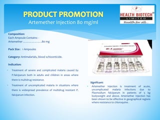 Artemether Injection 80 mg/ml
Composition:
Each Ampoule Contains: -
Artemether ………………..80 mg
Pack Size : 1 Ampoules
Category: Antimalarials, blood schizonticide.
Indication:
Significant:
 Artemether Injection is treatment of acute,
uncomplicated malaria infections due to
Plasmodium falciparum in patients of 5 kg
bodyweight and above. Artemether Injection has
been shown to be effective in geographical regions
where resistance to chloroquine .
 Treatment of severe and complicated malaria caused by
P.falciparum both in adults and children in areas where
there is multidrug resistance.
 Treatment of uncomplicated malaria in situations where
there is widespread prevalence of multidrug resistant P.
falciparum infection.
 