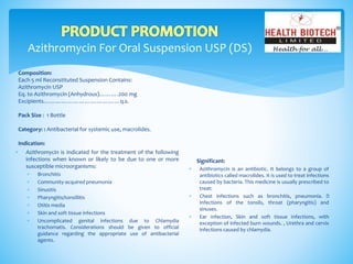 Azithromycin For Oral Suspension USP (DS)
Composition:
Each 5 ml Reconstituted Suspension Contains:
Azithromycin USP
Eq. to Azithromycin (Anhydrous)……….200 mg
Excipients…………………………………q.s.
Pack Size : 1 Bottle
Category: : Antibacterial for systemic use, macrolides.
Indication:
Significant:
 Azithromycin is an antibiotic. It belongs to a group of
antibiotics called macrolides. It is used to treat infections
caused by bacteria. This medicine is usually prescribed to
treat:
 Chest infections such as bronchitis, pneumonia.
Infections of the tonsils, throat (pharyngitis) and
sinuses.
 Ear infection, Skin and soft tissue infections, with
exception of infected burn wounds. , Urethra and cervix
infections caused by chlamydia.
 Azithromycin is indicated for the treatment of the following
infections when known or likely to be due to one or more
susceptible microorganisms:
 Bronchitis
 Community-acquired pneumonia
 Sinusitis
 Pharyngitis/tonsillitis
 Otitis media
 Skin and soft tissue infections
 Uncomplicated genital infections due to Chlamydia
trachomatis. Considerations should be given to official
guidance regarding the appropriate use of antibacterial
agents.
 
