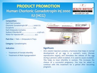 Composition:
Each Vial Contains:
Chorionic Gonadotropin BP ………2000 I.U.
Excipients …………….…….……. q.s.
Each Ampoules Contains:
Sodium Chloride BP……………………..0.9% w/v
Water for Injection BP……………….q.s.
Pack Size: 1 Vials + 1 Ampoules in Trays
Category: Gonadotropins
Indication: Significant:
 HCG 2000IU Injection contains a hormone that helps in normal
development of an egg in a woman's ovary (female
reproductive organ), and stimulates the release of the egg
during a process called ovulation. It is used to cause ovulation.
This helps to treat infertility in women. This increases the
chance of a successful pregnancy. You may be asked to
continue with this treatment for a period after becoming
pregnant.
 Treatment of Female infertility
 Treatment of Male hypogonadism
 