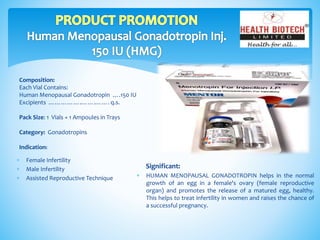 Composition:
Each Vial Contains:
Human Menopausal Gonadotropin ….150 IU
Excipients …………….…….……. q.s.
Pack Size: 1 Vials + 1 Ampoules in Trays
Category: Gonadotropins
Indication:
Significant:
 HUMAN MENOPAUSAL GONADOTROPIN helps in the normal
growth of an egg in a female's ovary (female reproductive
organ) and promotes the release of a matured egg, healthy.
This helps to treat infertility in women and raises the chance of
a successful pregnancy.
 Female Infertility
 Male Infertility
 Assisted Reproductive Technique
 
