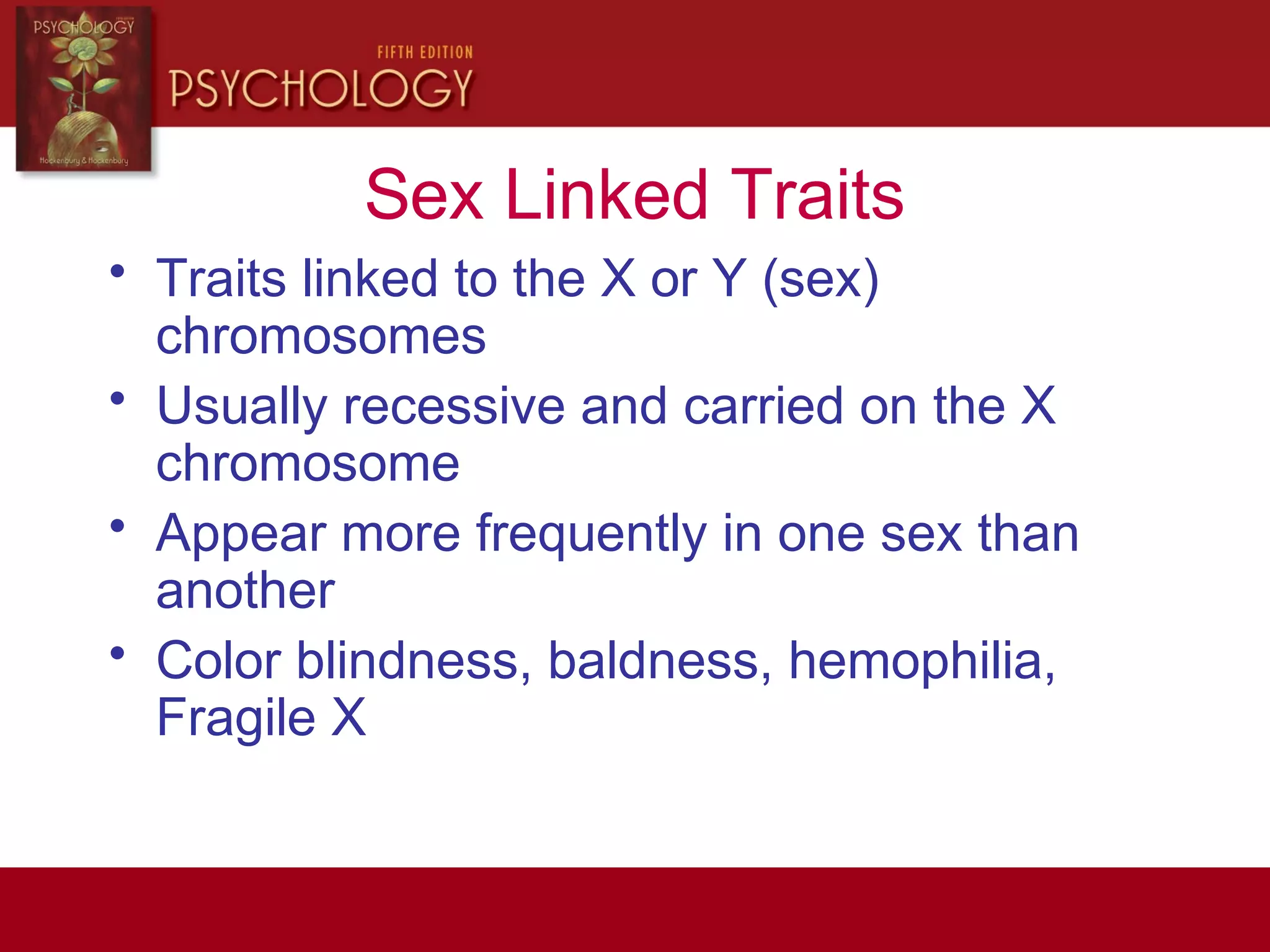 Sex Linked Traits
• Traits linked to the X or Y (sex)
chromosomes
• Usually recessive and carried on the X
chromosome
• Appear more frequently in one sex than
another
• Color blindness, baldness, hemophilia,
Fragile X
 