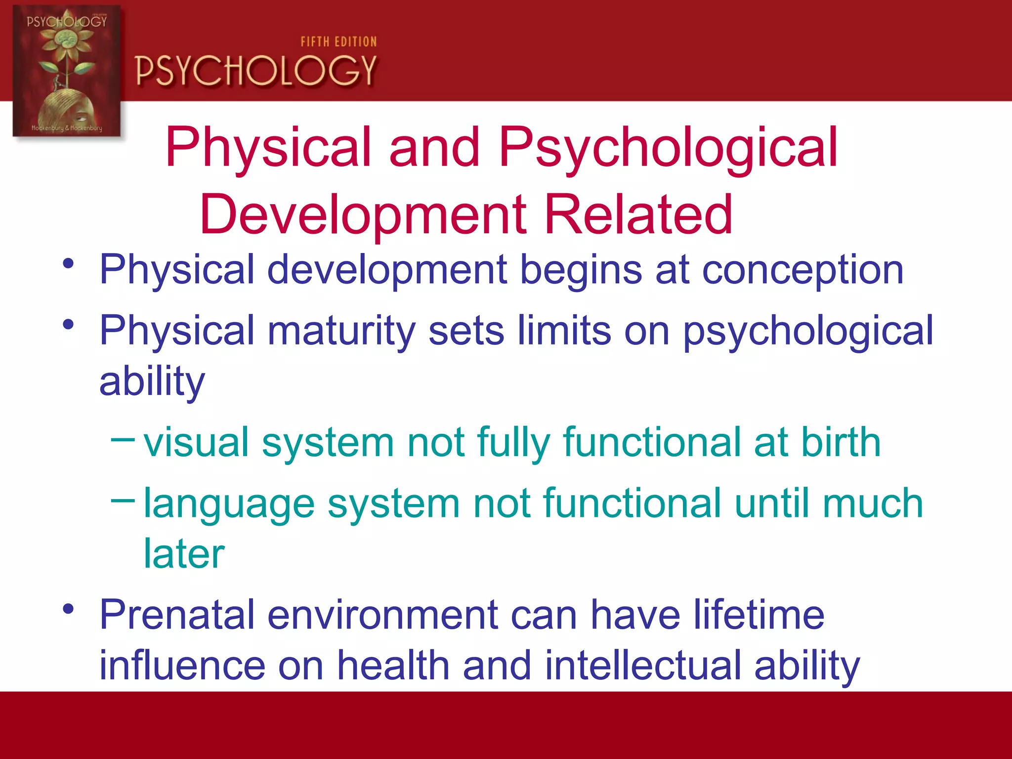 Physical and Psychological
Development Related
• Physical development begins at conception
• Physical maturity sets limits on psychological
ability
– visual system not fully functional at birth
– language system not functional until much
later
• Prenatal environment can have lifetime
influence on health and intellectual ability
 