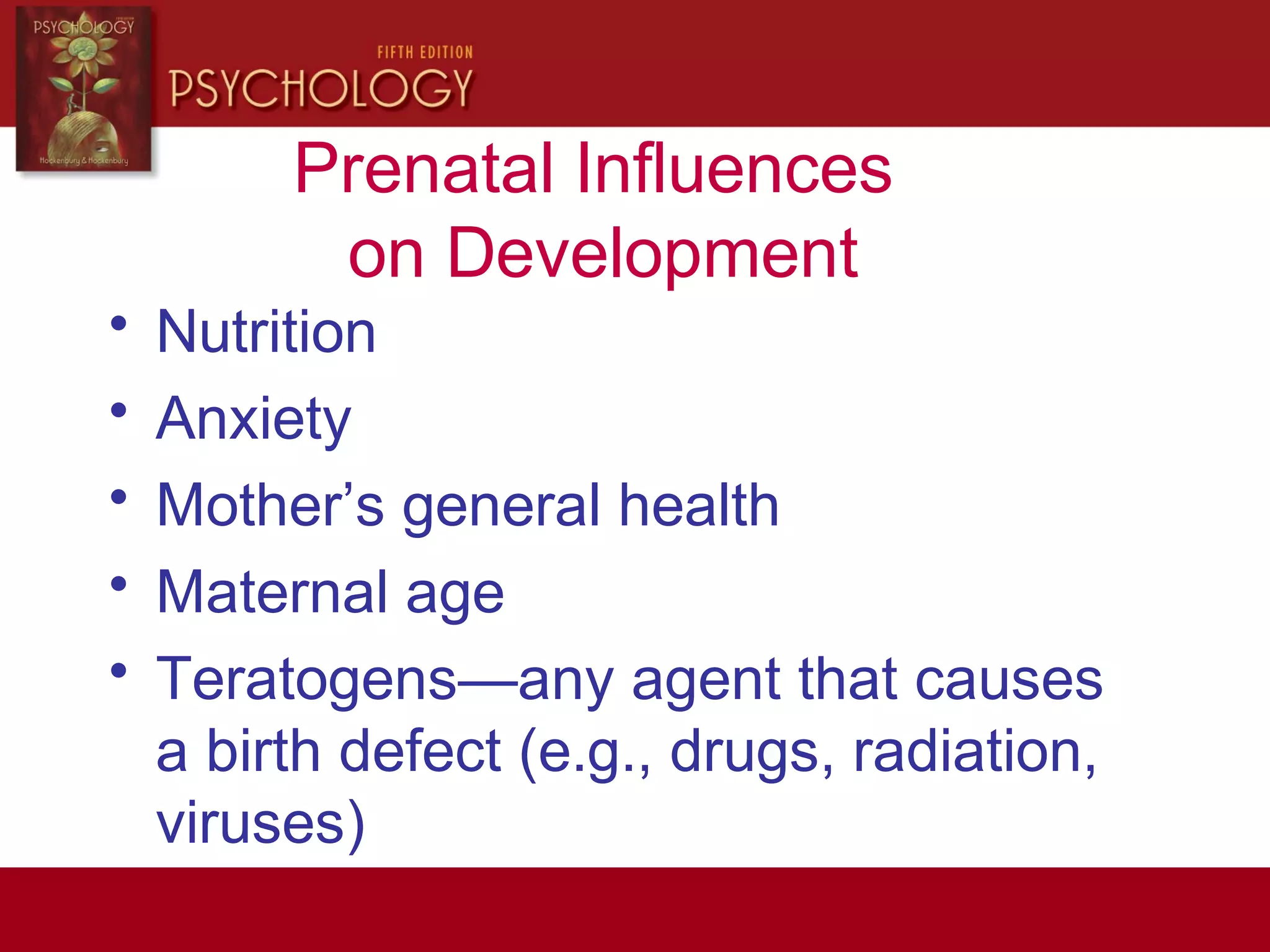 Prenatal Influences
on Development
• Nutrition
• Anxiety
• Mother’s general health
• Maternal age
• Teratogens—any agent that causes
a birth defect (e.g., drugs, radiation,
viruses)
 