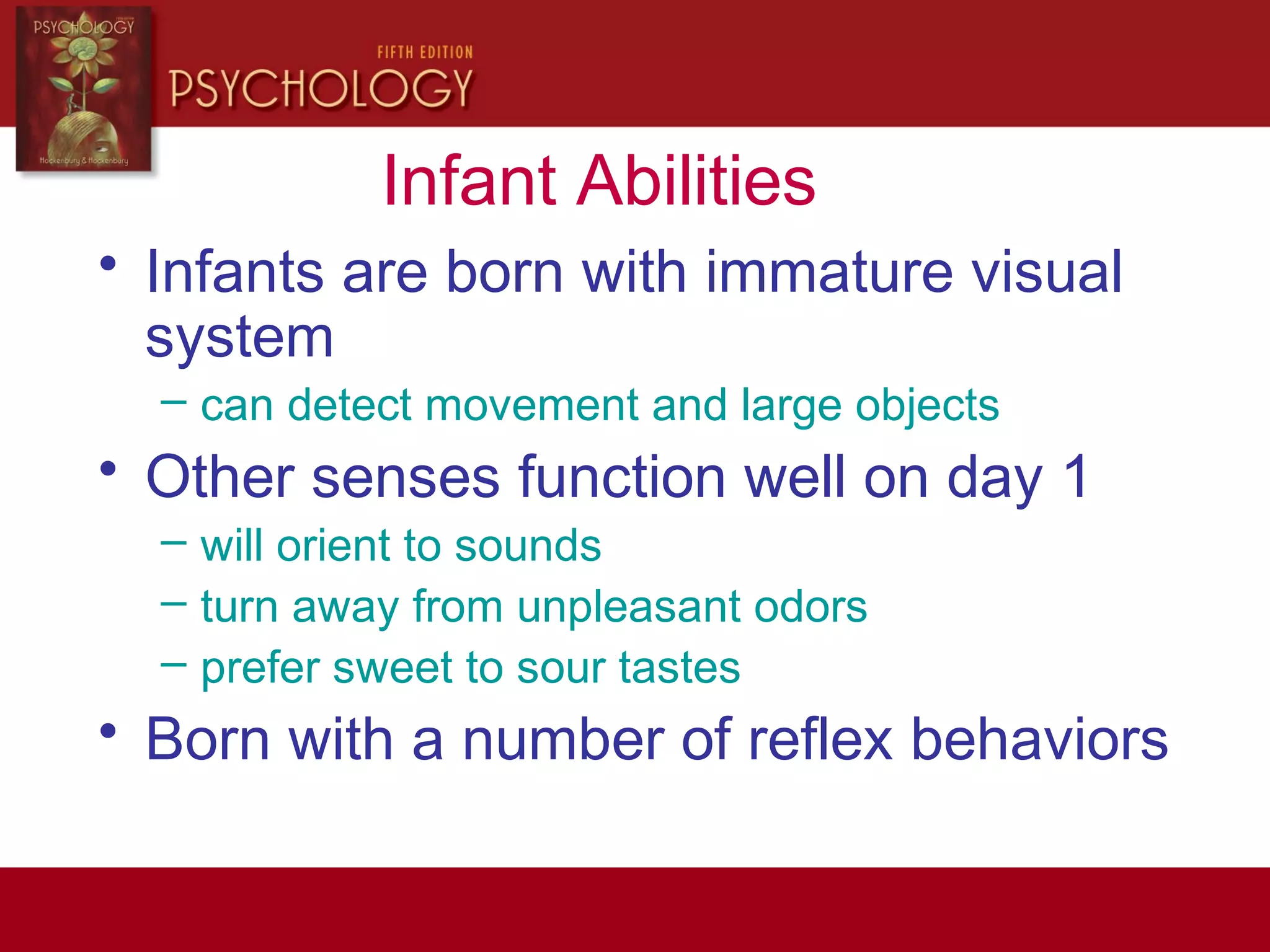 Infant Abilities
• Infants are born with immature visual
system
– can detect movement and large objects
• Other senses function well on day 1
– will orient to sounds
– turn away from unpleasant odors
– prefer sweet to sour tastes
• Born with a number of reflex behaviors
 